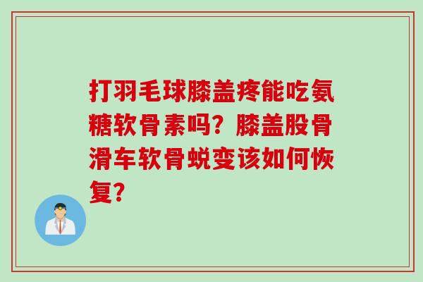 打羽毛球膝盖疼能吃氨糖软骨素吗？膝盖股骨滑车软骨蜕变该如何恢复？