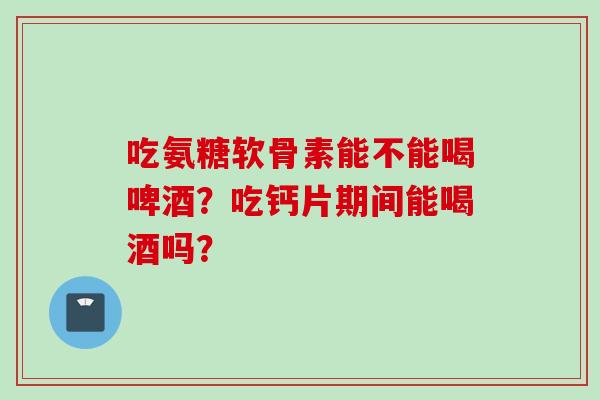 吃氨糖软骨素能不能喝啤酒？吃钙片期间能喝酒吗？