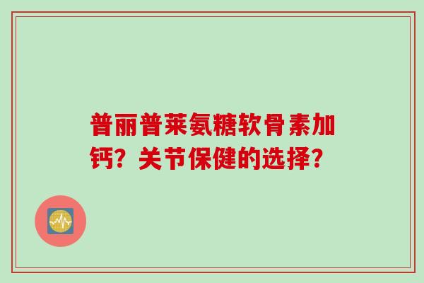 普丽普莱氨糖软骨素加钙？关节保健的选择？