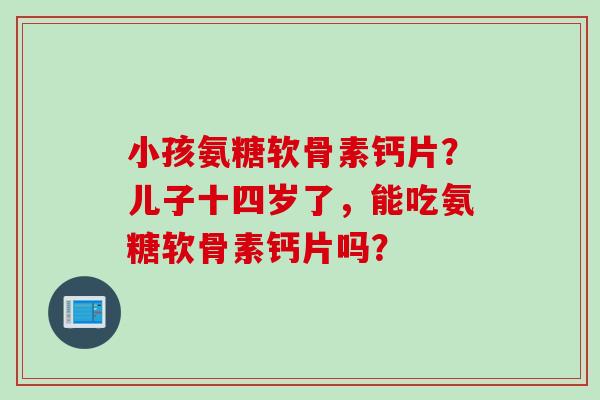 小孩氨糖软骨素钙片?儿子十四岁了,能吃氨糖软骨素钙片吗? 小孩氨糖软骨素钙片?儿子十四岁了,能吃氨糖软骨素钙片吗?