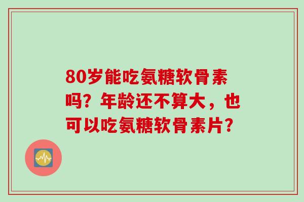 80岁能吃氨糖软骨素吗？年龄还不算大，也可以吃氨糖软骨素片？