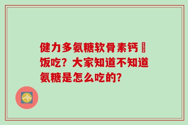 健力多氨糖软骨素钙陏饭吃？大家知道不知道氨糖是怎么吃的？