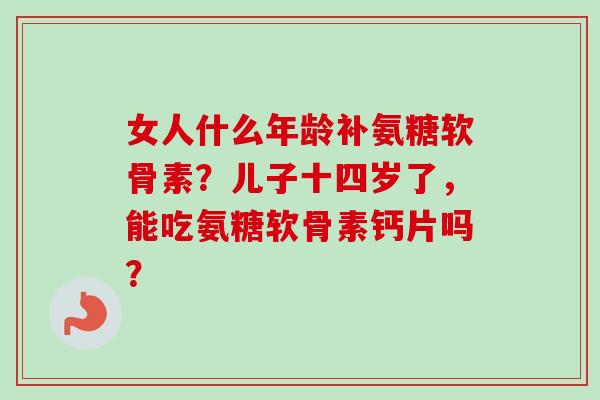 女人什么年龄补氨糖软骨素？儿子十四岁了，能吃氨糖软骨素钙片吗？