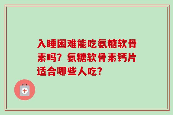 入睡困难能吃氨糖软骨素吗？氨糖软骨素钙片适合哪些人吃？