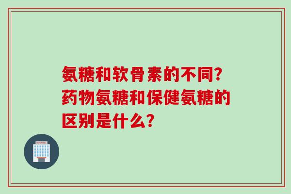 氨糖和软骨素的不同？药物氨糖和保健氨糖的区别是什么？