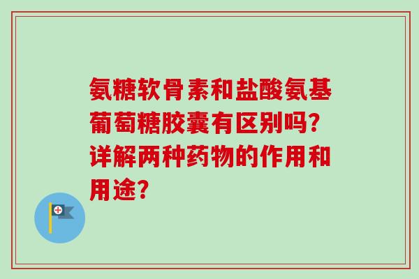 氨糖软骨素和盐酸氨基葡萄糖胶囊有区别吗？详解两种药物的作用和用途？