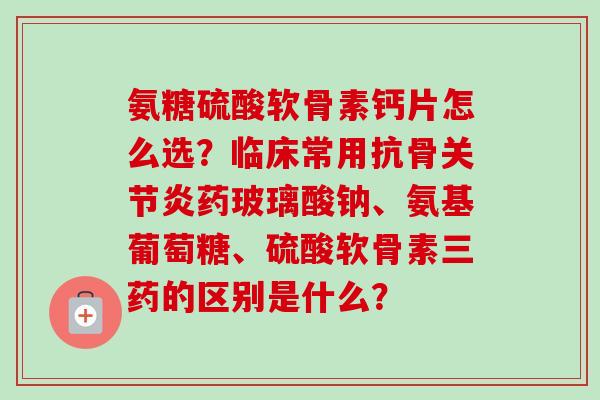 氨糖硫酸软骨素钙片怎么选？临床常用抗骨关节炎药玻璃酸钠、氨基葡萄糖、硫酸软骨素三药的区别是什么？
