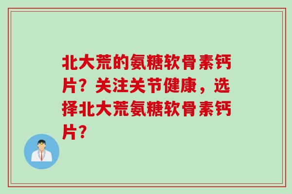 北大荒的氨糖软骨素钙片？关注关节健康，选择北大荒氨糖软骨素钙片？
