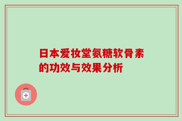 日本爱妆堂氨糖软骨素的功效与效果分析