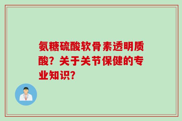 氨糖硫酸软骨素透明质酸？关于关节保健的专业知识？
