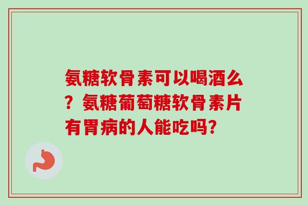 氨糖软骨素可以喝酒么？氨糖葡萄糖软骨素片有胃病的人能吃吗？