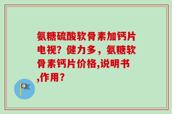 氨糖硫酸软骨素加钙片电视？健力多，氨糖软骨素钙片价格,说明书,作用？