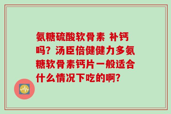 氨糖硫酸软骨素 补钙吗？汤臣倍健健力多氨糖软骨素钙片一般适合什么情况下吃的啊？