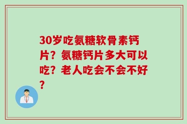 30岁吃氨糖软骨素钙片?氨糖钙片多大可以吃?老人吃会不会不好? 30岁吃氨糖软骨素钙片?氨糖钙片多大可以吃?老人吃会不会不好?