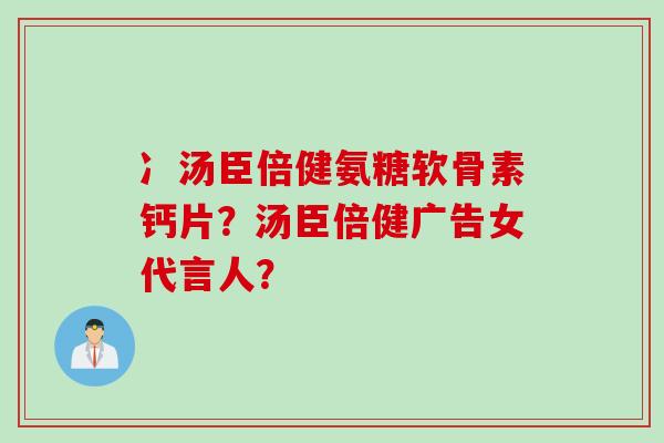 冫汤臣倍健氨糖软骨素钙片?汤臣倍健广告女代言人? 冫汤臣倍健氨糖软骨素钙片?汤臣倍健广告女代言人?