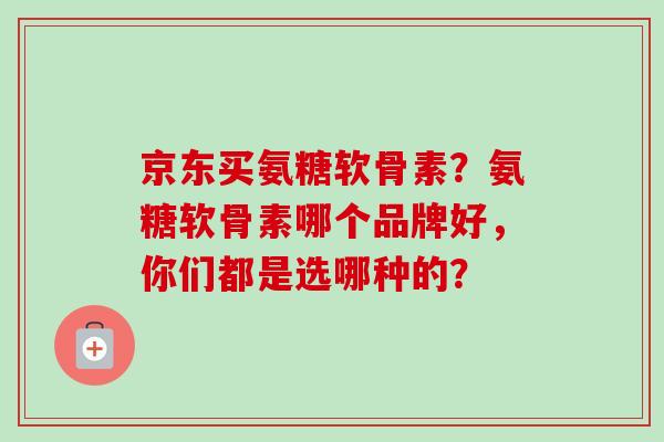 京东买氨糖软骨素？氨糖软骨素哪个品牌好，你们都是选哪种的？