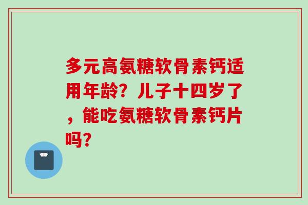 多元高氨糖软骨素钙适用年龄？儿子十四岁了，能吃氨糖软骨素钙片吗？