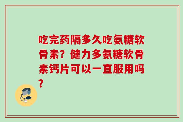吃完药隔多久吃氨糖软骨素？健力多氨糖软骨素钙片可以一直服用吗？