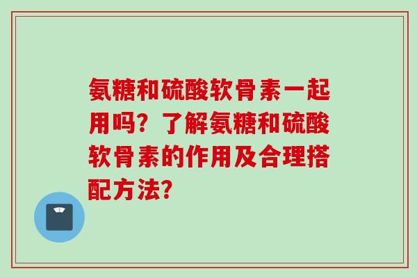 氨糖和硫酸软骨素一起用吗？了解氨糖和硫酸软骨素的作用及合理搭配方法？