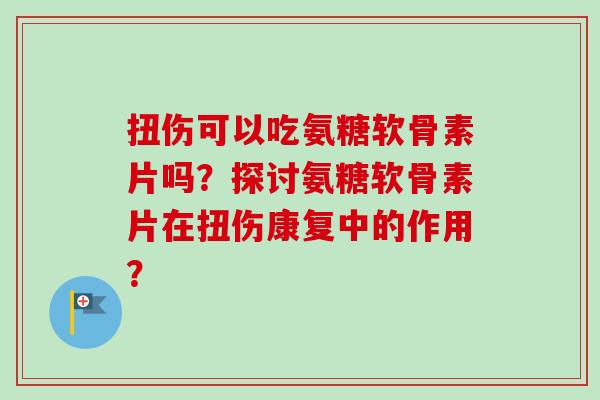 扭伤可以吃氨糖软骨素片吗？探讨氨糖软骨素片在扭伤康复中的作用？