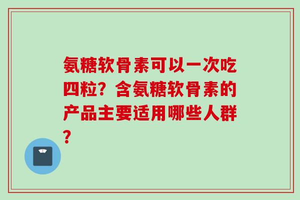 氨糖软骨素可以一次吃四粒?含氨糖软骨素的产品主要适用哪些人群? 氨糖软骨素可以一次吃四粒?含氨糖软骨素的产品主要适用哪些人群?