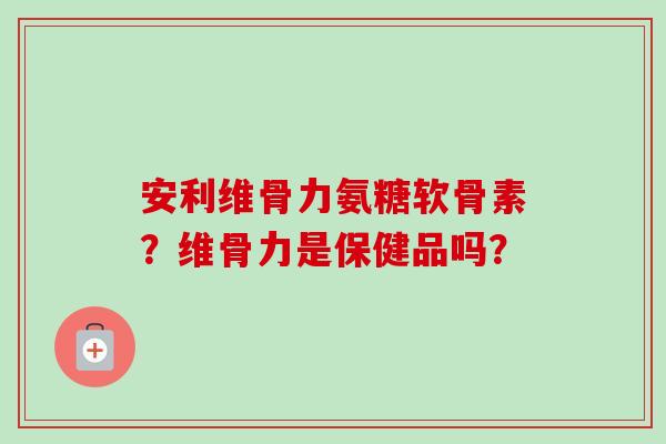 安利维骨力氨糖软骨素？维骨力是保健品吗？