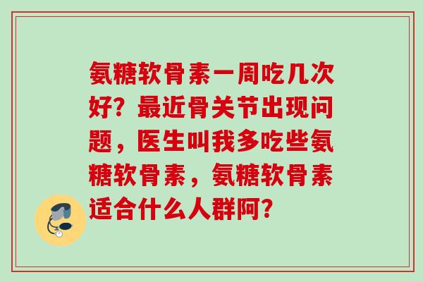 氨糖软骨素一周吃几次好？最近骨关节出现问题，医生叫我多吃些氨糖软骨素，氨糖软骨素适合什么人群阿？