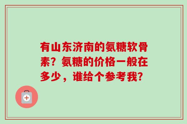 有山东济南的氨糖软骨素？氨糖的价格一般在多少，谁给个参考我？