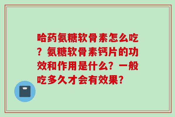 哈药氨糖软骨素怎么吃？氨糖软骨素钙片的功效和作用是什么？一般吃多久才会有效果？