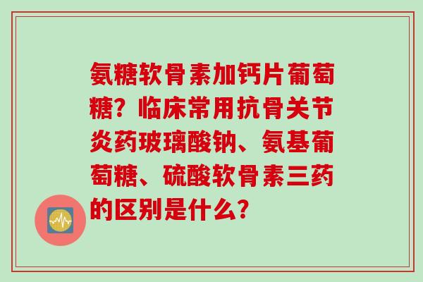 氨糖软骨素加钙片葡萄糖？临床常用抗骨关节炎药玻璃酸钠、氨基葡萄糖、硫酸软骨素三药的区别是什么？
