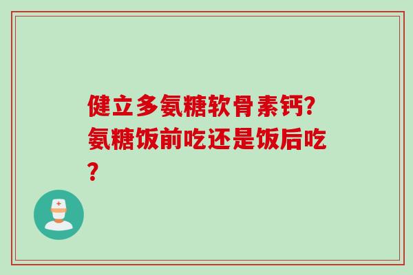 健立多氨糖软骨素钙?氨糖饭前吃还是饭后吃? 健立多氨糖软骨素钙?氨糖饭前吃还是饭后吃?