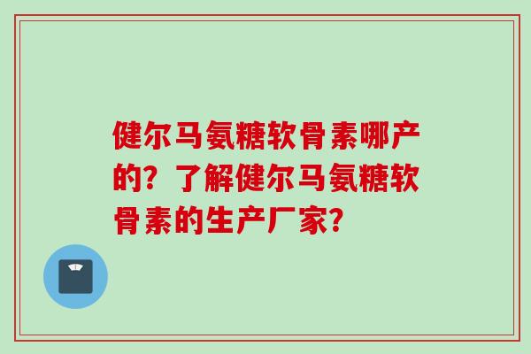 健尔马氨糖软骨素哪产的？了解健尔马氨糖软骨素的生产厂家？