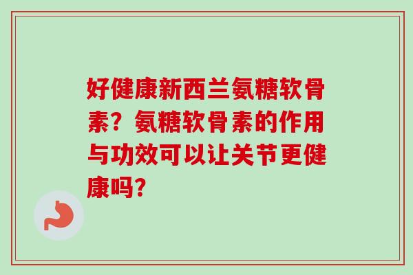 好健康新西兰氨糖软骨素？氨糖软骨素的作用与功效可以让关节更健康吗？