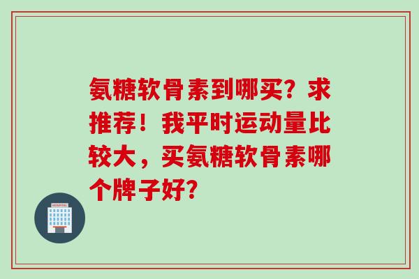 氨糖软骨素到哪买?求推荐!我平时运动量比较大,买氨糖软骨素哪个牌子好? 氨糖软骨素到哪买?求推荐!我平时运动量比较大,买氨糖软骨素哪个牌子好?