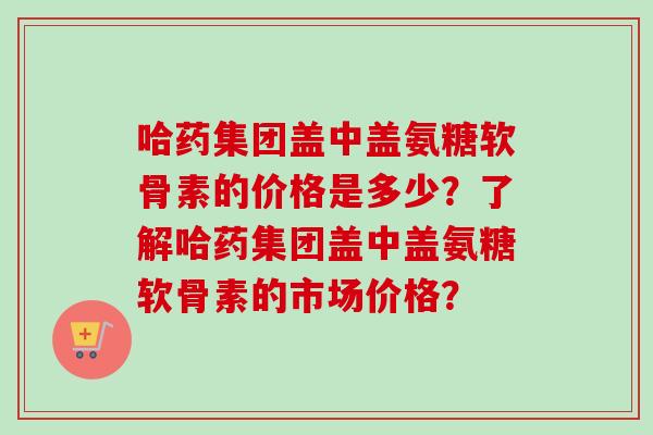 哈药集团盖中盖氨糖软骨素的价格是多少?了解哈药集团盖中盖氨糖软骨素的市场价格? 哈药集团盖中盖氨糖软骨素的价格是多少?了解哈药集团盖中盖氨糖软骨素的市场价格?