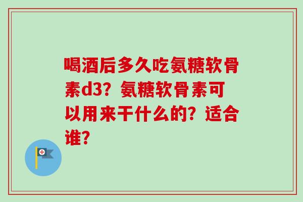 喝酒后多久吃氨糖软骨素d3？氨糖软骨素可以用来干什么的？适合谁？