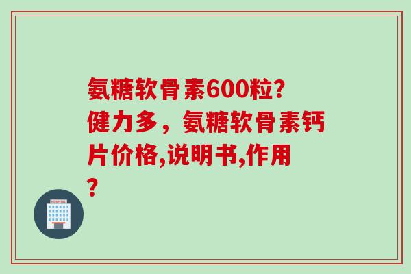 氨糖软骨素600粒？健力多，氨糖软骨素钙片价格,说明书,作用？