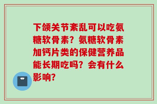 下颌关节紊乱可以吃氨糖软骨素？氨糖软骨素加钙片类的保健营养品能长期吃吗？会有什么影响？