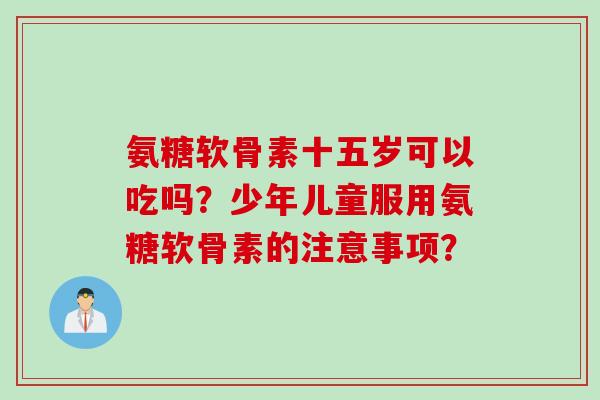 氨糖软骨素十五岁可以吃吗？少年儿童服用氨糖软骨素的注意事项？