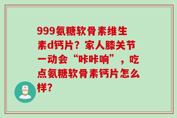 999氨糖软骨素维生素d钙片？家人膝关节一动会“咔咔响”，吃点氨糖软骨素钙片怎么样？