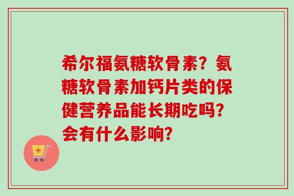 希尔福氨糖软骨素？氨糖软骨素加钙片类的保健营养品能长期吃吗？会有什么影响？