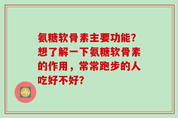氨糖软骨素主要功能？想了解一下氨糖软骨素的作用，常常跑步的人吃好不好？