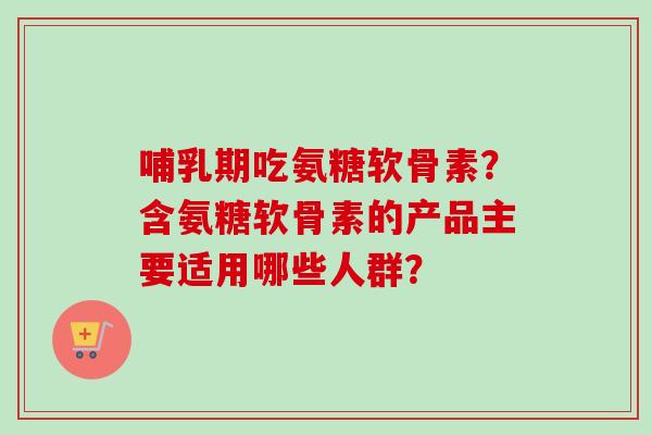 哺乳期吃氨糖软骨素？含氨糖软骨素的产品主要适用哪些人群？
