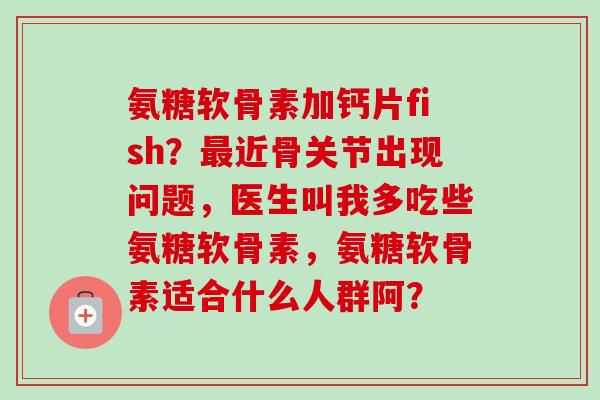 氨糖软骨素加钙片fish?近骨关节出现问题,医生叫我多吃些氨糖软骨素,氨糖软骨素适合什么人群阿? 氨糖软骨素加钙片fish?近骨关节出现问题,医生叫我多吃些氨糖软骨素,氨糖软骨素适合什么人群阿?