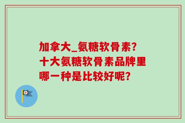 加拿大_氨糖软骨素？十大氨糖软骨素品牌里哪一种是比较好呢？