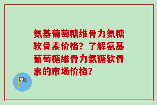 氨基葡萄糖维骨力氨糖软骨素价格？了解氨基葡萄糖维骨力氨糖软骨素的市场价格？