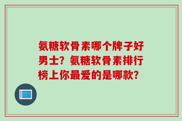 氨糖软骨素哪个牌子好男士？氨糖软骨素排行榜上你最爱的是哪款？