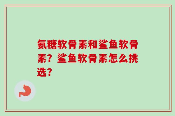 氨糖软骨素和鲨鱼软骨素？鲨鱼软骨素怎么挑选？