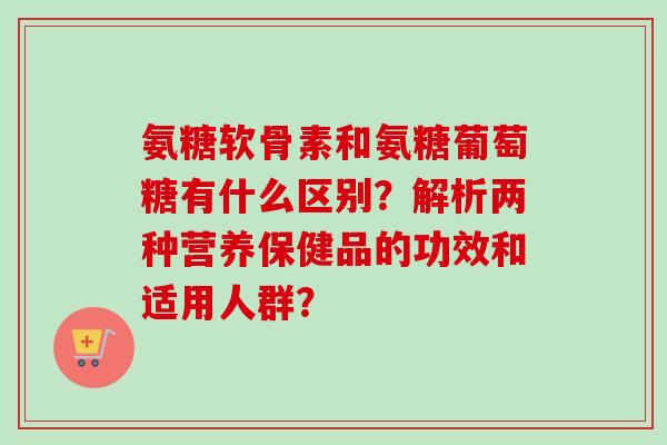 氨糖软骨素和氨糖葡萄糖有什么区别？解析两种营养保健品的功效和适用人群？