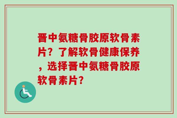 晋中氨糖骨胶原软骨素片？了解软骨健康保养，选择晋中氨糖骨胶原软骨素片？